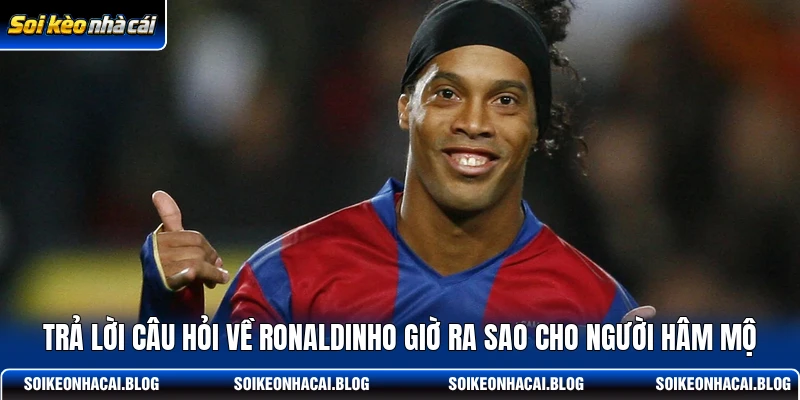 Trả lời câu hỏi về Ronaldinho giờ ra sao cho người hâm mộ